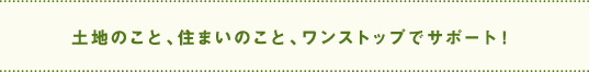 土地のこと、住まいのこと、ワンストップでサポート！